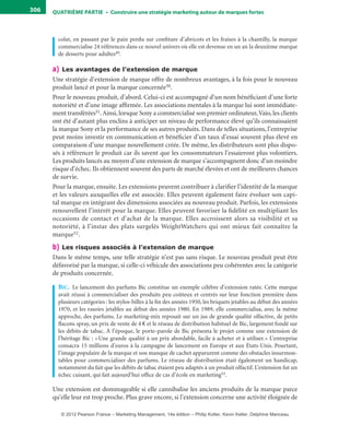 QuATrIème PArTIe • Construire une stratégie marketing autour de marques fortes306
colat, en passant par le pain perdu sur confiture d’abricots et les fraises à la chantilly, la marque
commercialise 24 références dans ce nouvel univers où elle est devenue en un an la deuxième marque
de desserts pour adultes49.
a) Les avantages de l’extension de marque
Une stratégie d’extension de marque offre de nombreux avantages, à la fois pour le nouveau
produit lancé et pour la marque concernée50.
Pour le nouveau produit, d’abord. Celui-ci est accompagné d’un nom bénéficiant d’une forte
notoriété et d’une image affirmée. Les associations mentales à la marque lui sont immédiate-
ment transférées51.Ainsi, lorsque Sony a commercialisé son premier ordinateur,Vaio, les clients
ont été d’autant plus enclins à anticiper un niveau de performance élevé qu’ils connaissaient
la marque Sony et la performance de ses autres produits. Dans de telles situations, l’entreprise
peut moins investir en communication et bénéficier d’un taux d’essai souvent plus élevé en
comparaison d’une marque nouvellement créée. De même, les distributeurs sont plus dispo-
sés à référencer le produit car ils savent que les consommateurs l’essaieront plus volontiers.
Les produits lancés au moyen d’une extension de marque s’accompagnent donc d’un moindre
risque d’échec. Ils obtiennent souvent des parts de marché élevées et ont de meilleures chances
de survie.
Pour la marque, ensuite. Les extensions peuvent contribuer à clarifier l’identité de la marque
et les valeurs auxquelles elle est associée. Elles peuvent également faire évoluer son capi-
tal marque en intégrant des dimensions associées au nouveau produit. Parfois, les extensions
renouvellent l’intérêt pour la marque. Elles peuvent favoriser la fidélité en multipliant les
occasions de contact et d’achat de la marque. Elles accroissent alors sa visibilité et sa
notoriété, à l’instar des plats surgelés WeightWatchers qui ont mieux fait connaître la
marque52.
b) Les risques associés à l’extension de marque
Dans le même temps, une telle stratégie n’est pas sans risque. Le nouveau produit peut être
défavorisé par la marque, si celle-ci véhicule des associations peu cohérentes avec la catégorie
de produits concernée.
bic. Le lancement des parfums Bic constitue un exemple célèbre d’extension ratée. Cette marque
avait réussi à commercialiser des produits peu coûteux et centrés sur leur fonction première dans
plusieurs catégories : les stylos-billes à la fin des années 1950, les briquets jetables au début des années
1970, et les rasoirs jetables au début des années 1980. En 1989, elle commercialisa, avec la même
approche, des parfums. Le marketing-mix reposait sur un jus de grande qualité olfactive, de petits
flacons spray, un prix de vente de 4 € et le réseau de distribution habituel de Bic, largement fondé sur
les débits de tabac. À l’époque, le porte-parole de Bic présenta le projet comme une extension de
l’héritage Bic : «Une grande qualité à un prix abordable, facile à acheter et à utiliser.» L’entreprise
consacra 15 millions d’euros à la campagne de lancement en Europe et aux États-Unis. Pourtant,
l’image populaire de la marque et son manque de cachet apparurent comme des obstacles insurmon-
tables pour commercialiser des parfums. Le réseau de distribution était également un handicap,
notamment du fait que les débits de tabac étaient peu adaptés à un produit olfactif. L’extension fut un
échec cuisant, qui fait aujourd’hui office de cas d’école en marketing53.
Une extension est dommageable si elle cannibalise les anciens produits de la marque parce
qu’elle leur est trop proche. Plus grave encore, si l’extension concerne une activité éloignée de
livre-ST372-7632-Kotler14.indd 306 27/03/12 13:04
© 2012 Pearson France – Marketing Management, 14e édition – Philip Kotler, Kevin Keller, Delphine Manceau
 