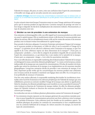 ChAPITre 9 • Développer le capital marque 307
l’identité de marque, elle peut, en outre, créer une confusion dans l’esprit du consommateur
et brouiller son image, qui ne sera plus associée avec aucun produit54.
La dilution d’image intervient lorsque les consommateurs n’associent plus la marque avec un
produit ou un ensemble de produits spécifiques et qu’elle génère moins d’associations dans leur
esprit.
Le pire scénario intervient lorsque l’extension remet en cause l’image antérieure de la marque
parce que le nouveau produit est jugé décevant. Certaines marques de prestige ont ainsi vu
leur image se dégrader du fait de la multiplication des extensions réalisées. Heureusement, ce
type de situation reste rare.
c) Décider ou non de procéder à une extension de marque
Une extension est dommageable si elle a un effet négatif sur le nouveau produit ou si elle remet
en cause le capital marque. Elle est modérément réussie si elle favorise le nouveau produit sans
affecter les anciens. Elle est véritablement réussie si elle sert les ventes des anciens et du nouveau
produit, tout en faisant évoluer favorablement le capital marque.
Pour prendre la décision adéquate, il convient d’anticiper précisément l’impact de la marque
sur le nouveau produit en lancement, et l’effet de celui-ci sur la notoriété et l’image de la
marque55. La question clé est celle de la cohérence entre l’extension et la marque, ce que l’on
appelle le fit. Cette cohérence repose sur deux dimensions de la marque56 : d’une part, sa
composante «produits», c’est-à-dire la catégorie de produits à laquelle elle est associée dans
l’esprit des consommateurs, ce qui donne lieu à une analyse de la typicalité de la marque;
d’autre part, sa composante «image», c’est-à-dire les associations mentales.
Face à une telle décision, le responsable marketing doit d’abord analyser l’identité de la marque
en distinguant le noyau central des éléments périphériques57. Le noyau central est perçu comme
indissociable de la marque par une majorité de consommateurs. Il évolue de manière très lente,
quelles que soient les extensions de la marque et ses implantations sur de nouveaux marchés
géographiques. Lorsqu’une entreprise décide de procéder à une extension de marque, il est
donc important qu’elle vérifie que les caractéristiques du nouveau produit sont cohérentes
avec le noyau central, de manière à maintenir une logique dans son offre. Si ce n’est pas le cas,
il est préférable de renoncer à l’extension.
Une fois cette analyse effectuée, le responsable marketing doit étudier les incohérences éven-
tuelles entre l’activité d’extension et les éléments périphériques de l’identité de marque qui, non
rédhibitoires, peuvent au contraire modifier l’image de la marque sans altérer sa signification.
Selon les situations, les éléments périphériques sont transférés ou non au produit d’extension58,
voire évoluent en fonction de l’extension de marque réalisée. En effet, les éléments périphé-
riques de l’identité évoluent en fonction des nouveaux produits et des nouveaux marchés
couverts par la marque.
Les recherches ont mis en évidence plusieurs phénomènes autour de l’extension de marque59.
♦ Les extensions réussies reposent sur des marques générant des associations mentales posi-
tives et pour lesquelles les consommateurs perçoivent une forte cohérence entre la marque
et le produit d’extension. Cette cohérence peut être fondée sur de nombreux aspects : les
attributs physiques du produit, les contextes de consommation et leur complémentarité
avec les contextes habituels de la marque, les valeurs associées à la marque, ou encore les
types de consommateurs.
livre-ST372-7632-Kotler14.indd 307 27/03/12 13:04
© 2012 Pearson France – Marketing Management, 14e édition – Philip Kotler, Kevin Keller, Delphine Manceau
 