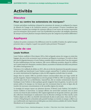 QuATrIème PArTIe • Construire une stratégie marketing autour de marques fortes310
Activités
Discutez
Pour ou contre les extensions de marques?
Certains spécialistes marketing critiquent les extensions de marque en soulignant les risques
de dilution de l’image et de confusion associés à cette pratique. D’autres considèrent que
l’extension constitue une stratégie de croissance efficace et une source de revenus importante
pour les entreprises. Qu’en pensez-vous? Est-il préférable de procéder à de multiples extensions
de marque ou d’avoir plusieurs marques distinctes pour des catégories de produits différentes?
Appliquez
Analysez les points communs et les différences entre les modèles d’analyse du capital marque
présentés dans ce chapitre. Lequel vous paraît le plus pertinent? Pourquoi?
Étude de cas
Louis Vuitton
Louis Vuitton, malletier à Paris depuis 1854, a bâti sa légende autour du voyage en créant des
bagages, des sacs et des accessoires aussi novateurs qu’élégants et pratiques. Un siècle et demi
plus tard, la légende demeure et LouisVuitton constitue dans le monde entier l’une des marques
les plus emblématiques du luxe moderne. Elle couvre différents produits, depuis les célèbres
sacs à main jusqu’aux chaussures, montres, bijoux, accessoires et lunettes de soleil, tous porteurs
du célèbre monogramme LV.
Valorisée à 23,2 milliards de dollars en 2011, elle est en tête du classement des grandes marques
de luxe publié par Interbrand. Louis Vuitton compte aujourd’hui 15 ateliers de production,
un centre international de logistique et plus de 400 magasins exclusifs dans le monde.
Jusque dans les années 1980, les produits étaient commercialisés dans une large variété de
grands magasins. Depuis l’intégration au sein du groupe LVMH en 1987, la marque opère un
contrôle plus étroit sur sa distribution. Aujourd’hui, elle est vendue exclusivement dans les
boutiques Louis Vuitton et dans quelques grands magasins haut de gamme. Les prix ne sont
jamais soldés et la marque ne s’est lancée que très récemment dans la vente en ligne afin de
toucher de nouveaux consommateurs et de nouvelles régions du monde.
La stratégie de marque repose sur plusieurs facteurs. D’abord, Louis Vuitton s’est attaché à
marier tradition et innovation. La marque affirme son savoir-faire artisanal, tout en ayant
recours aux tissus les plus modernes. Elle s’appuie également sur de grands créateurs, qui créent
des collections dynamiques et audacieuses sous la direction artistique de Marc Jacobs. Louis
Vuitton adapte son offre à sa clientèle internationale de plus en plus jeune. Ainsi, lors de l’ou-
verture à Hong Kong de sa deuxième plus grande boutique au monde, la marque a offert à ses
sacs traditionnels une impression juvénile grâce aux interventions acidulées de l’artiste Takashi
Murakami sur le monogramme culte.
livre-ST372-7632-Kotler14.indd 310 27/03/12 13:04
© 2012 Pearson France – Marketing Management, 14e édition – Philip Kotler, Kevin Keller, Delphine Manceau
 