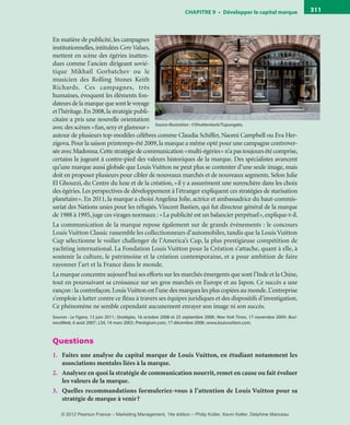 ChAPITre 9 • Développer le capital marque 311
En matière de publicité,les campagnes
institutionnelles,intitulées CoreValues,
mettent en scène des égéries inatten-
dues comme l’ancien dirigeant sovié-
tique Mikhaïl Gorbatchev ou le
musicien des Rolling Stones Keith
Richards. Ces campagnes, très
humaines, évoquent les éléments fon-
dateursdelamarquequesontlevoyage
et l’héritage.En 2008,la stratégie publi-
citaire a pris une nouvelle orientation
avec des scènes «fun,sexy et glamour»
autour de plusieurs top-modèles célèbres comme Claudia Schiffer, Naomi Campbell ou Eva Her-
zigova.Pour la saison printemps-été 2009,la marque a même opté pour une campagne controver-
sée avec Madonna.Cette stratégie de communication «multi-égéries» n’a pas toujours été comprise,
certains la jugeant à contre-pied des valeurs historiques de la marque. Des spécialistes avancent
qu’une marque aussi globale que Louis Vuitton ne peut plus se contenter d’une seule image, mais
doit en proposer plusieurs pour cibler de nouveaux marchés et de nouveaux segments. Selon Julie
El Ghouzzi, du Centre du luxe et de la création, «il y a assurément une surenchère dans les choix
des égéries. Les perspectives de développement à l’étranger expliquent ces stratégies de starisation
planétaire». En 2011, la marque a choisi Angelina Jolie, actrice et ambassadrice du haut-commis-
sariat des Nations unies pour les réfugiés.Vincent Bastien, qui fut directeur général de la marque
de 1988 à 1995,juge ces virages normaux : «La publicité est un balancier perpétuel»,explique-t-il.
La communication de la marque repose également sur de grands événements : le concours
Louis Vuitton Classic rassemble les collectionneurs d’automobiles, tandis que la Louis Vuitton
Cup sélectionne le voilier challenger de l’America’s Cup, la plus prestigieuse compétition de
yachting international. La Fondation Louis Vuitton pour la Création s’attache, quant à elle, à
soutenir la culture, le patrimoine et la création contemporaine, et a pour ambition de faire
rayonner l’art et la France dans le monde.
La marque concentre aujourd’hui ses efforts sur les marchés émergents que sont l’Inde et la Chine,
tout en poursuivant sa croissance sur ses gros marchés en Europe et au Japon. Ce succès a une
rançon :la contrefaçon.LouisVuitton est l’une des marques les plus copiées au monde.L’entreprise
s’emploie à lutter contre ce fléau à travers ses équipes juridiques et des dispositifs d’investigation.
Ce phénomène ne semble cependant aucunement enrayer son image ni son succès.
Sources : Le Figaro, 13 juin 2011; Stratégies, 16 octobre 2008 et 25 septembre 2008; New York Times, 17 novembre 2009; Busi-
nessWeek, 6 août 2007; LSA, 14 mars 2003; Prestigium.com, 17 décembre 2008; www.louisvuitton.com.
Questions
1. Faites une analyse du capital marque de Louis Vuitton, en étudiant notamment les
associations mentales liées à la marque.
2. Analysez en quoi la stratégie de communication nourrit, remet en cause ou fait évoluer
les valeurs de la marque.
3. Quelles recommandations formuleriez-vous à l’attention de Louis Vuitton pour sa
stratégie de marque à venir?
Source illustration : ©Shutterstock/Tupungato.
livre-ST372-7632-Kotler14.indd 311 27/03/12 13:04
© 2012 Pearson France – Marketing Management, 14e édition – Philip Kotler, Kevin Keller, Delphine Manceau
 