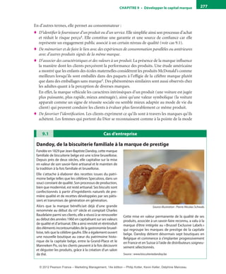 ChAPITre 9 • Développer le capital marque 277
En d’autres termes, elle permet au consommateur :
♦ D’identifier le fournisseur d’un produit ou d’un service.Elle simplifie ainsi son processus d’achat
et réduit le risque perçu4. Elle constitue une garantie et une source de confiance car elle
représente un engagement public associé à un certain niveau de qualité (voir cas 9.1).
♦ De mémoriser et de faire le lien avec des expériences de consommation parallèles ou antérieures
avec d’autres produits signés de la même marque.
♦ D’associer des caractéristiques et des valeurs à un produit. La présence de la marque influence
la manière dont les clients perçoivent la performance des produits. Une étude américaine
a montré que les enfants des écoles maternelles considèrent les produits McDonald’s comme
meilleurs lorsqu’ils sont emballés dans des paquets à l’effigie de la célèbre marque plutôt
que dans des emballages sans marque5. Des phénomènes similaires sont aussi observés chez
les adultes quant à la perception de diverses marques.
En effet, la marque véhicule les caractères intrinsèques d’un produit (une voiture est jugée
plus puissante, plus rapide, mieux aménagée), ainsi qu’une valeur symbolique (la voiture
apparaît comme un signe de réussite sociale ou semble mieux adaptée au mode de vie du
client) qui peuvent conduire les clients à évaluer plus favorablement ce même produit.
♦ De favoriser l’identification. Les clients expriment ce qu’ils sont à travers les marques qu’ils
achètent. Les femmes qui portent du Dior se reconnaissent comme à la pointe de la mode
Cas d’entreprise9.1
Dandoy, de la biscuiterie familiale à la marque de prestige
Fondée en 1829 par Jean-Baptiste Dandoy, cette marque
familiale de biscuiterie belge est une icône bruxelloise.
Depuis près de deux siècles, elle capitalise sur la mise
en valeur de son savoir-faire artisanal et le maintien de
la tradition à la fois familiale et bruxelloise.
Elle s’attache à élaborer des recettes issues du patri-
moine belge telles que les célèbres Speculoos, dans un
souci constant de qualité. Son processus de production,
bien que modernisé, est resté artisanal. Ses biscuits sont
confectionnés à partir d’ingrédients naturels de pre-
mière qualité et de recettes développées par ses pâtis-
siers et transmises de génération en génération.
Alors que la marque bénéficiait déjà d’une grande
renommée au début du xxe siècle et comptait Charles
Baudelaire parmi ses clients, elle a réussi à se renouveler
au début des années 1960 en capitalisant sur ses valeurs
de qualité et d’artisanat. Elle a ainsi revisité et réintroduit
des éléments incontournables de la gastronomie bruxel-
loise, tels que la célèbre gaufre. Elle a également ouvert
une nouvelle boutique au cœur du patrimoine histo-
rique de la capitale belge, entre la Grand-Place et le
Manneken Pis, où les clients peuvent à la fois découvrir
et déguster les produits, grâce à la création d’un salon
de thé.
Cette mise en valeur permanente de la qualité de ses
produits, associée à un savoir-faire reconnu, a valu à la
marque d’être intégrée au «Brussel Exclusive Labels»
qui regroupe les marques de prestige de la capitale
belge. Dandoy détient désormais sept boutiques en
Belgique et commence à s’implanter progressivement
en France et en Suisse à l’aide de distributeurs soigneu-
sement sélectionnés.
Source : www.biscuiteriedandoy.be
Source illustration : Pierre-Nicolas Schwab.
livre-ST372-7632-Kotler14.indd 277 27/03/12 13:04
© 2012 Pearson France – Marketing Management, 14e édition – Philip Kotler, Kevin Keller, Delphine Manceau
 