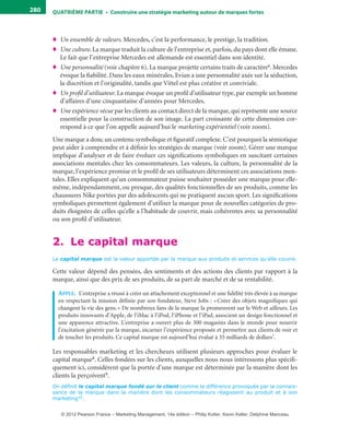 QuATrIème PArTIe • Construire une stratégie marketing autour de marques fortes280
♦ Un ensemble de valeurs. Mercedes, c’est la performance, le prestige, la tradition.
♦ Une culture. La marque traduit la culture de l’entreprise et, parfois, du pays dont elle émane.
Le fait que l’entreprise Mercedes est allemande est essentiel dans son identité.
♦ Une personnalité (voir chapitre 6). La marque projette certains traits de caractère6. Mercedes
évoque la fiabilité. Dans les eaux minérales, Evian a une personnalité axée sur la séduction,
la discrétion et l’originalité, tandis que Vittel est plus créative et conviviale.
♦ Un profil d’utilisateur. La marque évoque un profil d’utilisateur type, par exemple un homme
d’affaires d’une cinquantaine d’années pour Mercedes.
♦ Une expérience vécue par les clients au contact direct de la marque, qui représente une source
essentielle pour la construction de son image. La part croissante de cette dimension cor-
respond à ce que l’on appelle aujourd’hui le marketing expérientiel (voir zoom).
Une marque a donc un contenu symbolique et figuratif complexe. C’est pourquoi la sémiotique
peut aider à comprendre et à définir les stratégies de marque (voir zoom). Gérer une marque
implique d’analyser et de faire évoluer ces significations symboliques en suscitant certaines
associations mentales chez les consommateurs. Les valeurs, la culture, la personnalité de la
marque, l’expérience promise et le profil de ses utilisateurs déterminent ces associations men-
tales. Elles expliquent qu’un consommateur puisse souhaiter posséder une marque pour elle-
même, indépendamment, ou presque, des qualités fonctionnelles de ses produits, comme les
chaussures Nike portées par des adolescents qui ne pratiquent aucun sport. Les significations
symboliques permettent également d’utiliser la marque pour de nouvelles catégories de pro-
duits éloignées de celles qu’elle a l’habitude de couvrir, mais cohérentes avec sa personnalité
ou son profil d’utilisateur.
2. Le capital marque
Le capital marque est la valeur apportée par la marque aux produits et services qu’elle couvre.
Cette valeur dépend des pensées, des sentiments et des actions des clients par rapport à la
marque, ainsi que des prix de ses produits, de sa part de marché et de sa rentabilité.
appLe. L’entreprise a réussi à créer un attachement exceptionnel et une fidélité très élevée à sa marque
en respectant la mission définie par son fondateur, Steve Jobs : «Créer des objets magnifiques qui
changent la vie des gens.» De nombreux fans de la marque la promeuvent sur le Web et ailleurs. Les
produits innovants d’Apple, de l’iMac à l’iPod, l’iPhone et l’iPad, associent un design fonctionnel et
une apparence attractive. L’entreprise a ouvert plus de 300 magasins dans le monde pour nourrir
l’excitation générée par la marque, incarner l’expérience proposée et permettre aux clients de voir et
de toucher les produits. Ce capital marque est aujourd’hui évalué à 35 milliards de dollars7.
Les responsables marketing et les chercheurs utilisent plusieurs approches pour évaluer le
capital marque8. Celles fondées sur les clients, auxquelles nous nous intéressons plus spécifi-
quement ici, considèrent que la portée d’une marque est déterminée par la manière dont les
clients la perçoivent9.
On définit le capital marque fondé sur le client comme la différence provoquée par la connais-
sance de la marque dans la manière dont les consommateurs réagissent au produit et à son
marketing10.
livre-ST372-7632-Kotler14.indd 280 27/03/12 13:04
© 2012 Pearson France – Marketing Management, 14e édition – Philip Kotler, Kevin Keller, Delphine Manceau
 