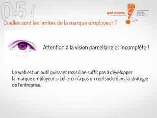 Quelles sont les limites de la marque employeur ?

Attention à la vision parcellaire et incomplète !

Le web est un outil puissant mais il ne suffit pas à développer
la marque employeur si celle-ci n’a pas un réel socle dans la stratégie
de l’entreprise.

 