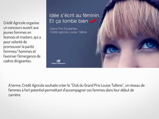 Crédit Agricole organise
un concours ouvert aux
jeunes femmes en
licences et masters, qui a
pour volonté de
promouvoir la parité
femmes/ hommes et
favoriser l’émergence de
cadres dirigeantes.

Kiloutou

A terme, Crédit Agricole souhaite créer le “Club du Grand Prix Louise Tallerie”, un réseau de
femmes à fort potentiel permettant d’accompagner ces femmes dans leur début de
carrière.

 