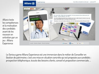 Allianz teste
les compétences
et la motivation
des candidats
avant de les
recevoir en
entretien par un
jeu : Allianz
Experience

Le Serious game Allianz Experience est une immersion dans le métier de Conseiller en
Gestion de patrimoine. c’est une mise en situation concrète qui est proposée aux candidats :
prospection téléphonique, écoute des besoins clients, conseil et proposition commerciale, …

 