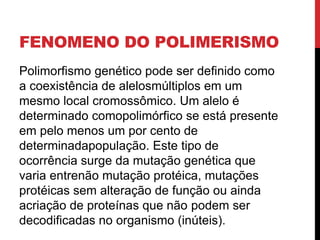 FENOMENO DO POLIMERISMO
Polimorfismo genético pode ser definido como
a coexistência de alelosmúltiplos em um
mesmo local cromossômico. Um alelo é
determinado comopolimórfico se está presente
em pelo menos um por cento de
determinadapopulação. Este tipo de
ocorrência surge da mutação genética que
varia entrenão mutação protéica, mutações
protéicas sem alteração de função ou ainda
acriação de proteínas que não podem ser
decodificadas no organismo (inúteis).

 