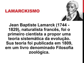 LAMARCKISMO
Jean Baptiste Lamarck (1744 1829), naturalista francês, foi o
primeiro cientista a propor uma
teoria sistemática da evolução.
Sua teoria foi publicada em 1809,
em um livro denominado Filosofia
zoológica.

 