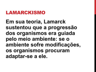 LAMARCKISMO

Em sua teoria, Lamarck
sustentou que a progressão
dos organismos era guiada
pelo meio ambiente: se o
ambiente sofre modificações,
os organismos procuram
adaptar-se a ele.

 