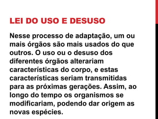 LEI DO USO E DESUSO
Nesse processo de adaptação, um ou
mais órgãos são mais usados do que
outros. O uso ou o desuso dos
diferentes órgãos alterariam
características do corpo, e estas
características seriam transmitidas
para as próximas gerações. Assim, ao
longo do tempo os organismos se
modificariam, podendo dar origem as
novas espécies.

 