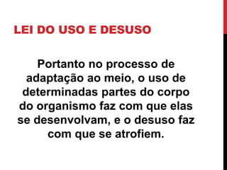LEI DO USO E DESUSO

Portanto no processo de
adaptação ao meio, o uso de
determinadas partes do corpo
do organismo faz com que elas
se desenvolvam, e o desuso faz
com que se atrofiem.

 