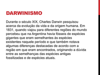 DARWINISMO
Durante o século XIX, Charles Darwin pesquisou
acerca da evolução da vida e da origem humana. Em
1831, quando viajou para diferentes regiões do mundo
percebeu que na Argentina havia fósseis de espécies
gigantes que eram semelhantes às espécies
existentes naquele período e que também notava
algumas diferenças destacadas de acordo com a
região em que eram encontrados, originando a dúvida
entre as semelhanças das espécies antigas
fossilizadas e de espécies atuais.

 