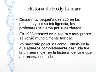 Historia de Hedy Lamarr
●
Desde muy pequeña destacó en los
estudios y por su inteligencia, los
profesores la dieron por superdotada.
●
En 1933 empezó en el teatro y muy pronto
se volvió mundialmente famosa.
●
Ya haciendo películas como Éxtasis en la
que aparece completamente desnuda fue
la primera mujer en la historia del cine que
apareciera desnuda.
 
