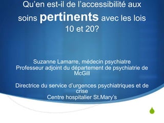 S
Qu’en est-il de l’accessibilité aux
soins pertinents avec les lois
10 et 20?
Suzanne Lamarre, médecin psychiatre
Professeur adjoint du département de psychiatrie de
McGill
Directrice du service d’urgences psychiatriques et de
crise
Centre hospitalier St.Mary’s
 