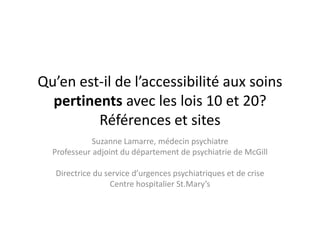 Qu’en est-il de l’accessibilité aux soins
pertinents avec les lois 10 et 20?
Références et sites
Suzanne Lamarre, médecin psychiatre
Professeur adjoint du département de psychiatrie de McGill
Directrice du service d’urgences psychiatriques et de crise
Centre hospitalier St.Mary’s
 