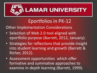 Eportfolios in PK-12
Other Implementation Considerations
• Selection of Web 2.0 tool aligned with
  eportfolio purpose (Barrett, 2012, January).
• Strategies for reflections that provide insight
  into student learning and growth (Barrett &
  Richer, 2012).
• Assessment opportunities which offer
  formative and summative approaches to
  examine in-depth learning (Barrett, 1999).
 