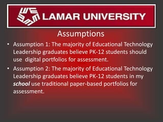 Assumptions
• Assumption 1: The majority of Educational Technology
  Leadership graduates believe PK-12 students should
  use digital portfolios for assessment.
• Assumption 2: The majority of Educational Technology
  Leadership graduates believe PK-12 students in my
  school use traditional paper-based portfolios for
  assessment.
 