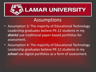 Assumptions
• Assumption 3: The majority of Educational Technology
  Leadership graduates believe PK-12 students in my
  district use traditional paper-based portfolios for
  assessment.
• Assumption 4: The majority of Educational Technology
  Leadership graduates believe PK-12 students in my
  school use digital portfolios as a form of assessment.
 