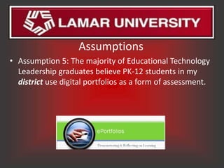 Assumptions
• Assumption 5: The majority of Educational Technology
  Leadership graduates believe PK-12 students in my
  district use digital portfolios as a form of assessment.
 