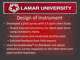Design of Instrument
• Developed a pilot survey with a 5 point Likert Scale.
   – Tested internal consistency for Likert-style items
     using Cronbach’s Alpha.
   – Revised survey and conducted another pilot.
   – Solicited feedback from field experts.
• Used SurveyMonkey™ to distribute and obtain
  anonymous survey responses to the Likert items and
  open-ended responses.
 