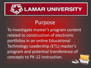 Purpose
To investigate master’s program content
related to construction of electronic
portfolios in an online Educational
Technology Leadership (ETL) master’s
program and potential transference of
concepts to PK-12 instruction.
 