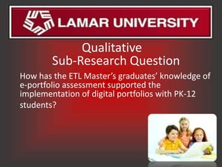 Qualitative
        Sub-Research Question
How has the ETL Master’s graduates’ knowledge of
e-portfolio assessment supported the
implementation of digital portfolios with PK-12
students?
 