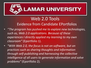 Web 2.0 Tools
         Evidence from Candidate EPortfolios
• “The program has pushed me to explore new technologies,
  such as, Web 2.0 applications. Because of these
  experiences I directly applied my learning to my own
  classroom” (Eportfolio 1).
• “With Web 2.0, the focus is not on software, but on
  practices such as sharing thoughts and information
  through self-publishing and harnessing the collective
  intelligence of all users to generate information and solve
  problems” (Eportfolio 2).
 