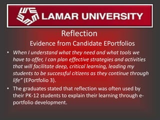 Reflection
          Evidence from Candidate EPortfolios
• When I understand what they need and what tools we
  have to offer, I can plan effective strategies and activities
  that will facilitate deep, critical learning, leading my
  students to be successful citizens as they continue through
  life” (EPortfolio 3).
• The graduates stated that reflection was often used by
  their PK-12 students to explain their learning through e-
  portfolio development.
 