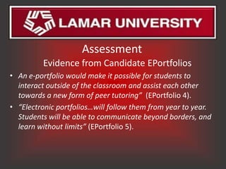 Assessment
         Evidence from Candidate EPortfolios
• An e-portfolio would make it possible for students to
  interact outside of the classroom and assist each other
  towards a new form of peer tutoring” (EPortfolio 4).
• “Electronic portfolios…will follow them from year to year.
  Students will be able to communicate beyond borders, and
  learn without limits” (EPortfolio 5).
 