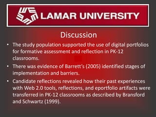 Discussion
• The study population supported the use of digital portfolios
  for formative assessment and reflection in PK-12
  classrooms.
• There was evidence of Barrett’s (2005) identified stages of
  implementation and barriers.
• Candidate reflections revealed how their past experiences
  with Web 2.0 tools, reflections, and eportfolio artifacts were
  transferred in PK-12 classrooms as described by Bransford
  and Schwartz (1999).
 