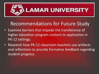 Recommendations for Future Study
• Examine barriers that impede the transference of
  higher education program content to application in
  PK-12 settings.
• Research how PK-12 classroom teachers use artifacts
  and reflections to provide formative feedback regarding
  student progress.
 