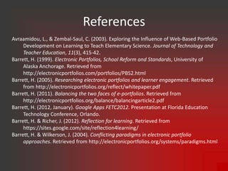 References
Avraamidou, L., & Zembal-Saul, C. (2003). Exploring the Influence of Web-Based Portfolio
     Development on Learning to Teach Elementary Science. Journal of Technology and
     Teacher Education, 11(3), 415-42.
Barrett, H. (1999). Electronic Portfolios, School Reform and Standards, University of
     Alaska Anchorage. Retrieved from
     http://electronicportfolios.com/portfolios/PBS2.html
Barrett, H. (2005). Researching electronic portfolios and learner engagement. Retrieved
     from http://electronicportfolios.org/reflect/whitepaper.pdf
Barrett, H. (2011). Balancing the two faces of e-portfolios. Retrieved from
     http://electronicportfolios.org/balance/balancingarticle2.pdf
Barrett, H. (2012, January). Google Apps FETC2012. Presentation at Florida Education
     Technology Conference, Orlando.
Barrett, H. & Richer, J. (2012). Reflection for learning. Retrieved from
     https://sites.google.com/site/reflection4learning/
Barrett, H. & Wilkerson, J. (2004). Conflicting paradigms in electronic portfolio
     approaches. Retrieved from http://electronicportfolios.org/systems/paradigms.html
 