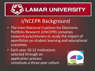 I/NCEPR Background
• The Inter/National Coalition for Electronic
  Portfolio Research (I/NCEPR) convenes
  research/practitioners to study the impact of
  eportfolios on student learning and educational
  outcomes.
• Each year 10-12 institutions
  selected through an
  application process
  constitute a three-year cohort.
 