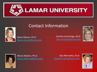 Contact Information

Diane Mason, Ph.D.          Cynthia Cummings, Ed.D.
diane.mason@lamar.edu       cdcummings@lamar.edu




Sheryl Abshire, Ph.D.           Kay Abernathy, Ed.D.
sheryl.abshire@lamar.edu   lkayabernathy@lamar.edu
 