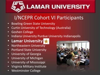 I/NCEPR Cohort VI Participants
•   Bowling Green State University
•   Curtin University of Technology (Australia)
•   Goshen College
•   Indiana University Purdue University Indianapolis
• Lamar University
•   Northeastern University
•   Portland State University
•   University of Georgia
•   University of Michigan
•   University of Mississippi
•   Virginia Military Institute
•   Westminster College
 