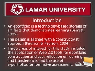 Introduction
• An eportfolio is a technology-based storage of
  artifacts that demonstrates learning (Barrett,
  2005).
• The design is aligned with a constructivist
  approach (Paulson & Paulson, 1994).
• Three areas of interest for this study included
  the application of Web 2.0 tools for eportfolio
  construction and use, reflection on learning
  and transference, and the use of
  e-portfolios for formative assessment.
 