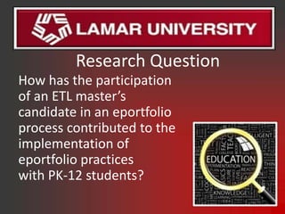 Research Question
How has the participation
of an ETL master’s
candidate in an eportfolio
process contributed to the
implementation of
eportfolio practices
with PK-12 students?
 