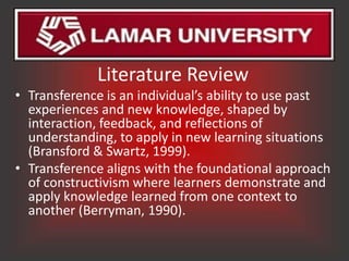 Literature Review
• Transference is an individual’s ability to use past
  experiences and new knowledge, shaped by
  interaction, feedback, and reflections of
  understanding, to apply in new learning situations
  (Bransford & Swartz, 1999).
• Transference aligns with the foundational approach
  of constructivism where learners demonstrate and
  apply knowledge learned from one context to
  another (Berryman, 1990).
 