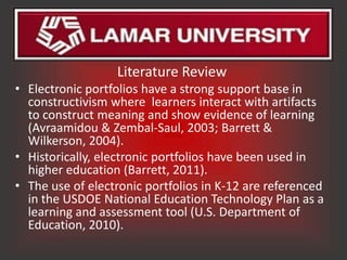 Literature Review
• Electronic portfolios have a strong support base in
  constructivism where learners interact with artifacts
  to construct meaning and show evidence of learning
  (Avraamidou & Zembal-Saul, 2003; Barrett &
  Wilkerson, 2004).
• Historically, electronic portfolios have been used in
  higher education (Barrett, 2011).
• The use of electronic portfolios in K-12 are referenced
  in the USDOE National Education Technology Plan as a
  learning and assessment tool (U.S. Department of
  Education, 2010).
 