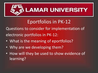 Eportfolios in PK-12
Questions to consider for implementation of
electronic portfolios in PK-12:
• What is the meaning of eportfolios?
• Why are we developing them?
• How will they be used to show evidence of
  learning?
 