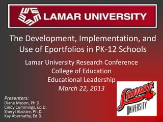 The Development, Implementation, and
    Use of Eportfolios in PK-12 Schools
          Lamar University Research Conference
                  College of Education
                 Educational Leadership
                    March 22, 2013
Presenters:
Diane Mason, Ph.D.
Cindy Cummings, Ed.D.
Sheryl Abshire, Ph.D.
Kay Abernathy, Ed.D.
 