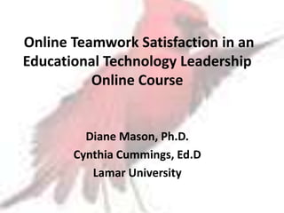 Online Teamwork Satisfaction in an
Educational Technology Leadership
          Online Course


         Diane Mason, Ph.D.
       Cynthia Cummings, Ed.D
          Lamar University
 