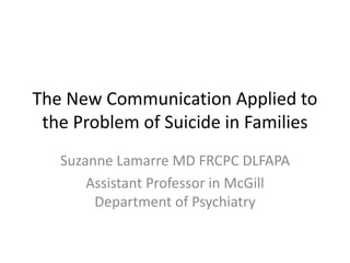 The New Communication Applied to 
the Problem of Suicide in Families 
Suzanne Lamarre MD FRCPC DLFAPA 
Assistant Professor in McGill 
Department of Psychiatry 
 