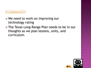 SummaryWe need to work on improving our  technology rating The Texas Long-Range Plan needs to be in our thoughts as we plan lessons, units, and curriculum.
