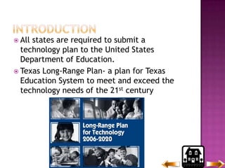 IntroductionAll states are required to submit a technology plan to the United States Department of Education.Texas Long-Range Plan- a plan for Texas Education System to meet and exceed the technology needs of the 21st century