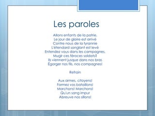 Les parolesAllons enfants de la patrie, Le jour de gloire est arrivé Contre nous de la tyrannie L'étendard sanglant est levé Entendez vous dans les campagnes, Mugir ces féroces soldats? Ils viennent jusque dans nos bras Égorger nos fils, nos compagnes! Refrain Aux armes, citoyens! Formez vos bataillons! Marchons! Marchons! Qu'un sang impur Abreuve nos sillons! 