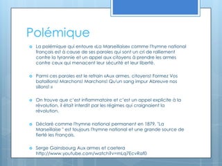PolémiqueLa polémique qui entoure «La Marseillaise» comme l'hymne national français est à cause de ses paroles qui sont un cri de ralliement contre la tyrannie et un appel aux citoyens à prendre les armes contre ceux qui menacent leur sécurité et leur liberté.Parmi ces paroles est le refrain «Aux armes, citoyens! Formez Vos bataillons! Marchons! Marchons! Qu'un sang impur Abreuve nos sillons! » On trouve que c’est inflammatoire et c’est un appel explicite à la révolution, il était interdit par les régimes qui craignaient la révolution. Déclaré comme l'hymne national permanent en 1879, "La Marseillaise " est toujours l'hymne national et une grande source de fierté les Français.Serge Gainsbourg Aux armes et caetera http://www.youtube.com/watch?v=mLq7EcvRaf0