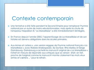 Contexte contemporainUne tentative a été faite pendant le Second Empire pour remplacer l'hymne national par un autre de moins «révolutionnaire», mais après la chute de l'empereur Napoléon III, "La Marseillaise" a été immédiatement réintégrés.En France depuis l’année 2005, l’apprentissage de La Marseillaise et de son histoire est devenu obligatoire dans les écoles primaires.Aux Armes et cetera », une version reggae de l'hymne national français « La Marseillaise », avec Robbie Shakespeare, Sly Dunbar, Rita Marley et Serge Gainsbourg. Gainsbourg a acheté le manuscrit original de « La Marseillaise ». Il était en mesure de répondre aux critiques que sa version  était, en fait, proche de l'original comme le manuscrit montre clairement les mots «Aux armes et cætera ..." pour le refrain.
