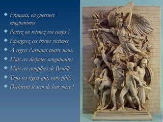 Français, en guerriers
  magnanimes
 Portez ou retenez vos coups !

 Épargnez ces tristes victimes

 A regret s'armant contre nous.

 Mais ces despotes sanguinaires

 Mais ces complices de Bouillé

 Tous ces tigres qui, sans pitié,

 Déchirent le sein de leur mère !
 