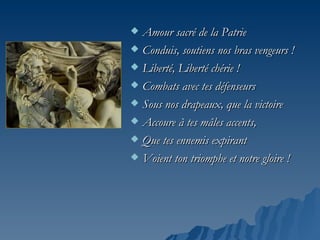  Amour sacré de la Patrie
 Conduis, soutiens nos bras vengeurs !

 Liberté, Liberté chérie !

 Combats avec tes défenseurs

 Sous nos drapeaux, que la victoire

 Accoure à tes mâles accents,

 Que tes ennemis expirant

 Voient ton triomphe et notre gloire !
 