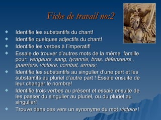 Fiche de travail no:2
   Identifie les substantifs du chant!
   Identifie quelques adjectifs du chant!
   Identifie les verbes à l’imperatif!
   Essaie de trouver d’autres mots de la même famille
    pour: vengeurs, sang, tyrannie, bras, défenseurs ,
    guerriers, victoire, combat, armes;
   Identifie les substantifs au singulier d’une part et les
    substantifs au pluriel d’autre part ! Essaie ensuite de
    leur changer le nombre!
   Identifie trois verbes au présent et essaie ensuite de
    les passer du singulier au pluriel, ou du pluriel au
    singulier!
   Trouve dans ces vers un synonyme du mot victoire !
 